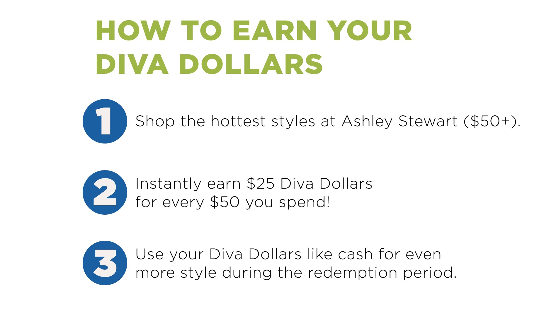 How to deem your diva dollars? 1. Shop at Ashley. 2. Add your Diva dollars code. 3. Save using Diva Dollars