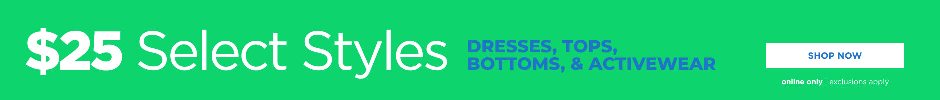 Online only. $25 select styles! Dresses, tops, bottoms and activewear. Shop now