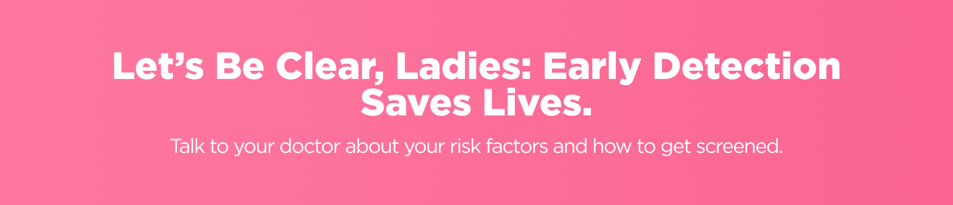 Let's be clear, ladies: Early detection saves lives.