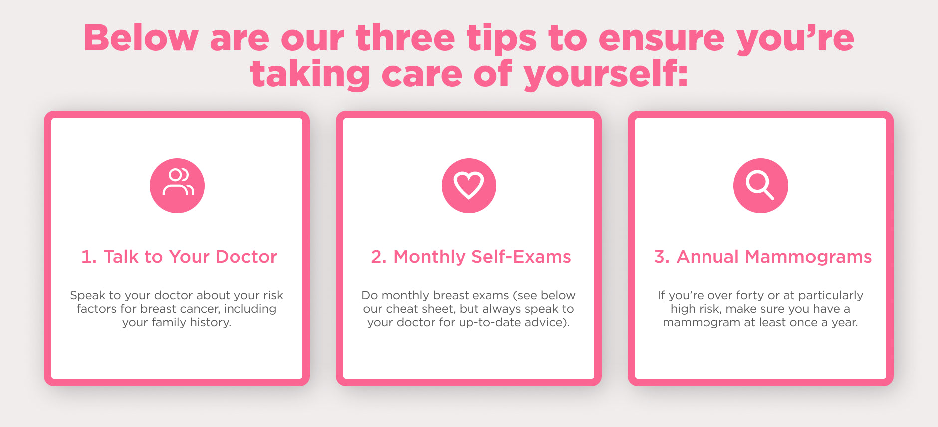 # tips to ensure you're take care of yourself. 1. Talk to your Doctor. 2. Monthly Self-Exams. 3. Annual Mammograms.