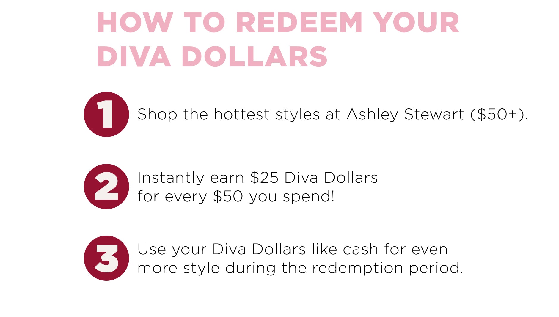 How to deem your diva dollars? 1. Shop at Ashley. 2. Add your Diva dollars code. 3. Save using Diva Dollars