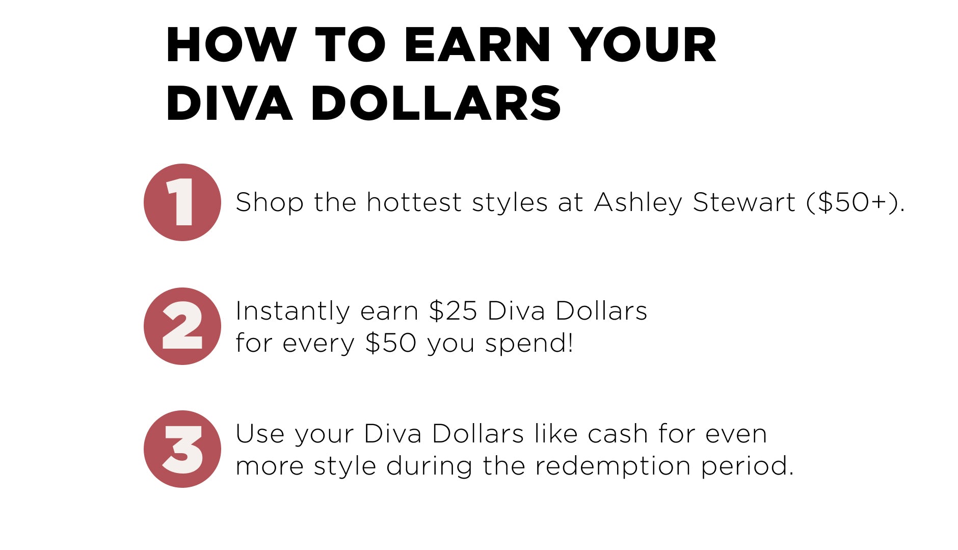 How to Ean Diva Dollars? 1. Shop the hottest styles ($50+). 2. Earn $25 Diva Dollars for every $50 you Spend. 3. Use Diva Dollars like cash during redemption period.