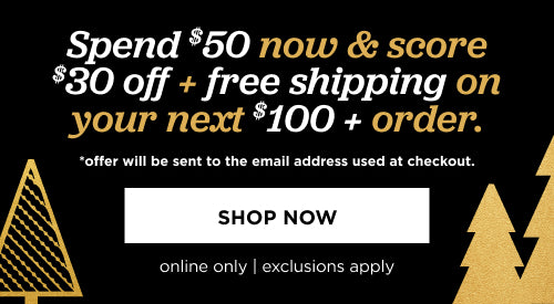 Online only. Spend $50 now and score $30 off and free shipping on your next $100+ order. Offer will be sent to the email address used at checkout
