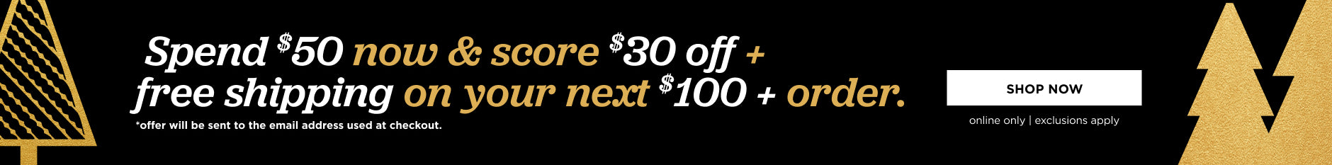 Online only. Spend $50 now and score $30 off and free shipping on your next $100+ order. Offer will be sent to the email address used at checkout