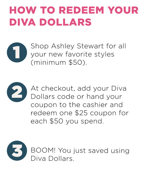 How to deem your diva dollars? 1. Shop at Ashley. 2. Add your Diva dollars code. 3. Save using Diva Dollars