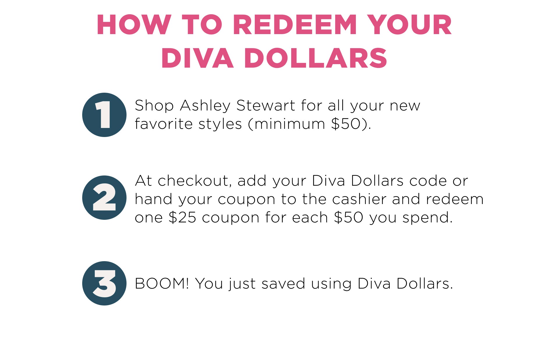 How to deem your diva dollars? 1. Shop at Ashley. 2. Add your Diva dollars code. 3. Save using Diva Dollars