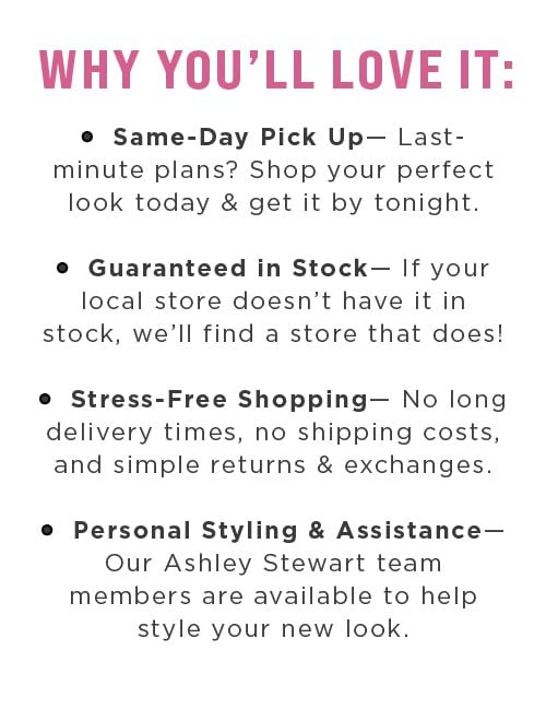 Same day pick up. Guaranteed in stock. Stress-free Shopping. Personal Styling and assistance.